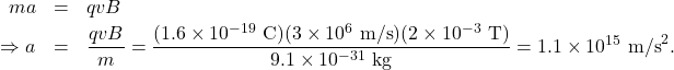 \begin{eqnarray*}ma&=&qvB\\\Rightarrow a&=&\frac{qvB}{m}=\frac{(1.6\times10^{-19}~\mathrm{C})(3\times10^{6}~\mathrm{m/s})(2\times10^{-3}~\mathrm{T})}{9.1\times10^{-31}~\mathrm{kg}}=1.1\times10^{15}~\mathrm{m/s}^2.\end{eqnarray*}
