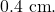 0.4~\mathrm{cm}.