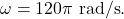 \omega=120\pi~\mathrm{rad/s}.
