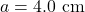 a=4.0~\mathrm{cm}