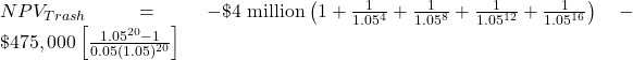 NPV_{Trash}= -\$ \text{4 million}\left( 1+\frac{1}{1.05^{4}}+\frac{1}{1.05^{8}}+\frac{1}{1.05^{12}}+\frac{1}{1.05^{16}}\right) -\$475,000 \left[ \frac{1.05^{20}-1}{0.05(1.05)^{20}} \right]