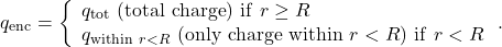 \[q_{\mathrm{enc}}=\left\{\begin{array}{l}q_{\mathrm{tot}}~(\mathrm{total~charge})~\mathrm{if}~r\geq R\\q_{\mathrm{within}~r<R}~(\mathrm{only~charge~within}~r<R)~\mathrm{if}~r<R\end{array}\right..\]