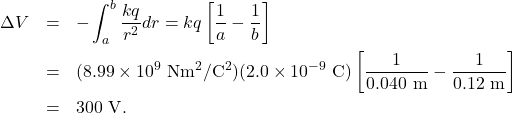 \begin{eqnarray*}\Delta V&=&-\int_a^b\frac{kq}{r^2}dr=kq\left[\frac{1}{a}-\frac{1}{b}\right]\\&=&(8.99\times10^{9}~\mathrm{Nm}^2/\mathrm{C}^2)(2.0\times10^{-9}~\mathrm{C})\left[\frac{1}{0.040~\mathrm{m}}-\frac{1}{0.12~\mathrm{m}}\right]\\&=&300~\mathrm{V}.\end{eqnarray*}