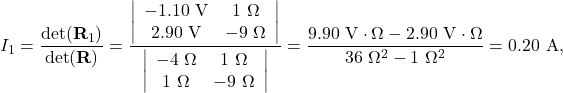 \[I_1=\frac{\mathrm{det}(\mathbf{R}_1)}{\mathrm{det}(\mathbf{R})}=\frac{\left|\begin{array}{cc}-1.10~\mathrm{V}&1~\Omega\\2.90~\mathrm{V}&-9~\Omega\end{array}\right|}{\left|\begin{array}{cc}-4~\Omega&1~\Omega\\1~\Omega&-9~\Omega\end{array}\right|}=\frac{9.90~\mathrm{V}\cdot\Omega-2.90~\mathrm{V}\cdot\Omega}{36~\Omega^2-1~\Omega^2}=0.20~\mathrm{A},\]