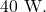 40~\mathrm{W}.