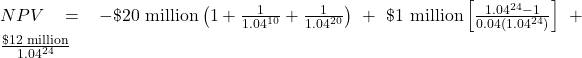  NPV = -\$\text{20 million}\left( 1+\frac{1}{1.04^{10}}+\frac{1}{1.04^{20}}\right) + \$\text{1 million}\left[\frac{1.04^{24}-1}{0.04(1.04^{24})}\right] + \frac{\$\text{12 million}}{1.04^{24}}