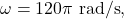 \omega=120\pi~\mathrm{rad/s},