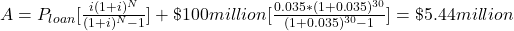  A = P_{loan}[\frac{i(1+i)^N}{(1+i)^N-1}] + \$ 100 million [\frac{0.035 \ast (1+0.035)^{30}}{(1+0.035)^{30}-1}] = \$5.44 million