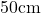 50\mathrm{cm}