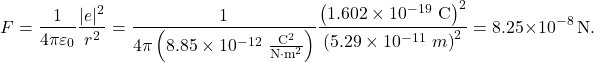 \[F=\frac{1}{4\pi\varepsilon_0}\frac{|e|^2}{r^2}=\frac{1}{4\pi\left(8.85\times10^{-12}~\frac{\mathrm{C}^2}{\mathrm{N}\cdot\mathrm{m}^2}\right)}\frac{\left(1.602\times10^{-19}~\mathrm{C}\right)^2}{\left(5.29\times10^{-11}~m\right)^2}=8.25\times10^{-8}~\mathrm{N}.\]