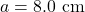 a=8.0~\mathrm{cm}