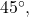45^{\circ},