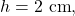 h=2~\mathrm{cm},