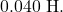 0.040~\mathrm{H}.