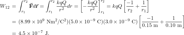 \begin{eqnarray*}W_{12}&\!\!\!\!=\!\!\!\!&\int_{r_1}^{r_2}\vec{\mathbf{F}}\vdot d\vec{\mathbf{r}}=\int_{r_1}^{r_2}\frac{kqQ}{r^2}dr=\left[-\frac{kqQ}{r^2}\right]_{r_1}^{r_2}=kqQ\left[\frac{-1}{r_2}+\frac{1}{r_1}\right]\\&\!\!\!=\!\!\!&(8.99\times10^9~\mathrm{Nm}^2/\mathrm{C}^2)(5.0\times10^{-9}~\mathrm{C})(3.0\times10^{-9}~\mathrm{C})\left[\frac{-1}{0.15~\mathrm{m}}+\frac{1}{0.10~\mathrm{m}}\right]\\&\!\!\!=\!\!\!&4.5\times10^{-7}~\mathrm{J}.\end{eqnarray*}
