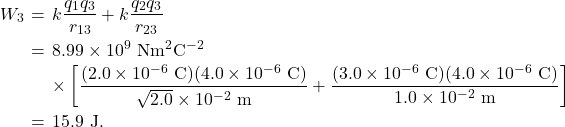 \begin{eqnarray*}W_3&\!\!\!=\!\!\!&k\frac{q_1q_3}{r_{13}}+k\frac{q_2q_3}{r_{23}}\\&\!\!\!=\!\!\!&8.99\times10^9~\mathrm{Nm}^2\mathrm{C}^{-2}\\&\!\!\!~\!\!\!&\times\left[\frac{(2.0\times10^{-6}~\mathrm{C})(4.0\times10^{-6}~\mathrm{C})}{\sqrt{2.0}\times10^{-2}~\mathrm{m}}+\frac{(3.0\times10^{-6}~\mathrm{C})(4.0\times10^{-6}~\mathrm{C})}{1.0\times10^{-2}~\mathrm{m}}\right]\\&\!\!\!=\!\!\!&15.9~\mathrm{J}.\end{eqnarray*}