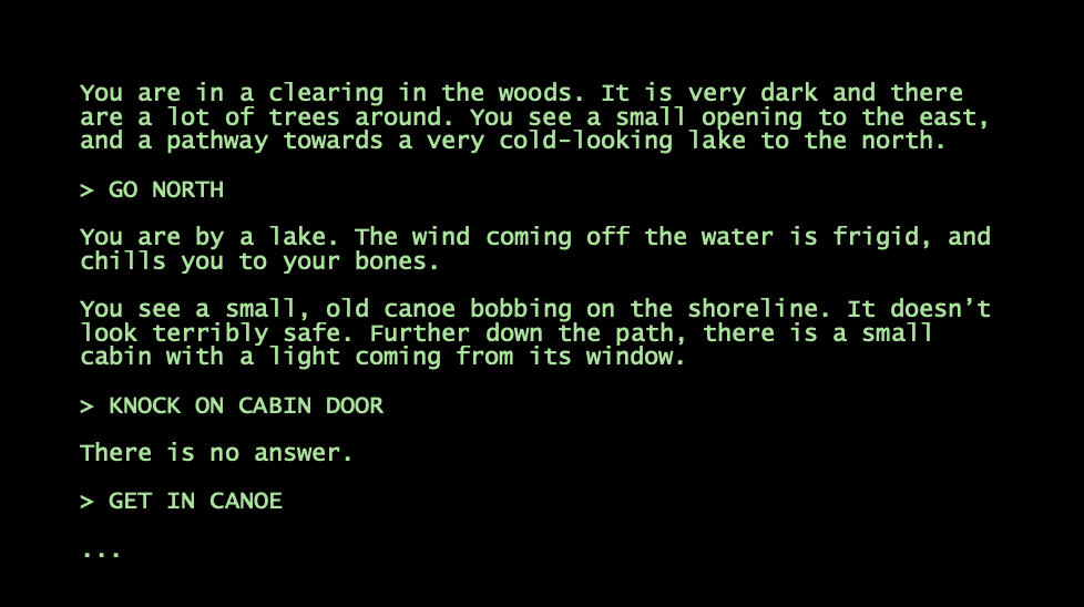 A screenshot from a text-based game shows instructions that reads: "You are in a clearing in the woods. It is very dark and there are a lot of trees around. You see a small opening to the east, and a pathway towards a very cold-looking lake to the north. (GO NORTH) You are by a lake. The wind coming off the water is frigid, and chills you to your bones. You see a small, old canoe bobbing on the shoreline. It doesnāt look terribly safe. Further down the path, there is a small cabin with a light coming from its window. (KNOCK ON CABIN DOOR) There is no answer. (GET IN CANOE) ..."