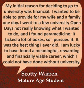 Quote in speech bubble "My initial reason for deciding to go to university was financial. I wanted to be able to provide for my wife and a family one day. I went to a few university Open Days not really knowing what I wanted to do, and I found paramedicine. It ticked a lot of boxes, so I pursued it and it was the best thing I ever did. I am lucky to have found a meaningful, rewarding and financially viable career; which I could not have done without university. " Quote from Scotty Warren, Mature Age student.