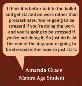 Quote in speech bubble, “I think it is better to bite the bullet and get started on work rather than procrastinate. You’re going to be stressed if you’re doing the work and you’re going to be stressed if you’re not doing it. So just do it. At the end of the day, you’re going to be stressed either way so just start.” Quote from Amanda Grace, Mature Age Student.